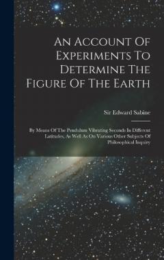 An Account Of Experiments To Determine The Figure Of The Earth: By Means Of The Pendulum Vibrating Seconds In Different Latitudes, As Well As On Various Other Subjects Of Philosophical Inquiry