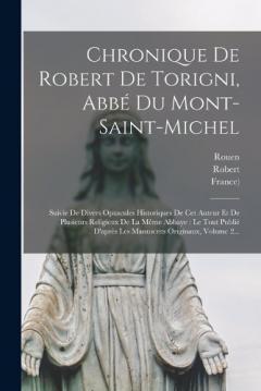Chronique De Robert De Torigni, Abbé Du Mont-saint-michel: Suivie De Divers Opuscules Historiques De Cet Auteur Et De Plusieurs Religieux De La Même Abbaye: Le Tout Publié D'après Les Manuscrits Originaux, Volume 2...