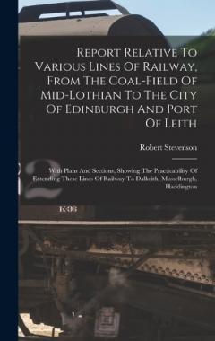 Report Relative To Various Lines Of Railway, From The Coal-field Of Mid-lothian To The City Of Edinburgh And Port Of Leith: With Plans And Sections, Showing The Practicability Of Extending These Lines Of Railway To Dalkeith, Musselburgh, Haddington