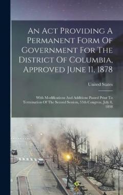 An Act Providing A Permanent Form Of Government For The District Of Columbia, Approved June 11, 1878: With Modifications And Additions Passed Prior To Termination Of The Second Session, 55th Congress, July 8, 1898