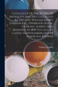 Catalogue Of The Works Of Antiquity And Art Collected By The Late William Henry Forman Esq., Pippbrook House, Dorking, Surrey, And Removed In 1890 To Callaly Castle, Northumberland By Major A.h. Browne