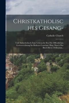 Christkatholisches Gesang-: Und Andachtsbuch Zum Gebrauche Bey Der Öffentlichen Gottesverehrung Im Bisthum Constanz. Hrsg. Durch Das Bischöfliche Ordinariat...
