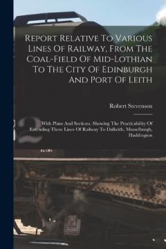 Report Relative To Various Lines Of Railway, From The Coal-field Of Mid-lothian To The City Of Edinburgh And Port Of Leith: With Plans And Sections, Showing The Practicability Of Extending These Lines Of Railway To Dalkeith, Musselburgh, Haddington