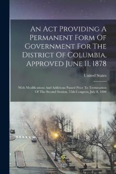 An Act Providing A Permanent Form Of Government For The District Of Columbia, Approved June 11, 1878: With Modifications And Additions Passed Prior To Termination Of The Second Session, 55th Congress, July 8, 1898