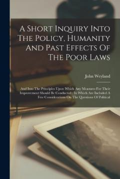 Coperta cărții A Short Inquiry Into The Policy, Humanity And Past Effects Of The Poor Laws: And Into The Principles Upon Which Any Measures For Their Improvement Should Be Conducted: In Which Are Included A Few Considerations On The Questions Of Political