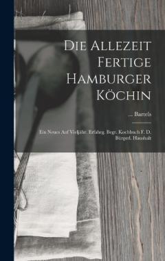 Die Allezeit Fertige Hamburger Köchin: Ein Neues Auf Vieljähr. Erfahrg. Begr. Kochbuch F. D. Bürgerl. Haushalt