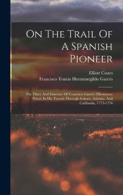 On The Trail Of A Spanish Pioneer: The Diary And Itinerary Of Francisco Garcés (missionary Priest) In His Travels Through Sohora, Arizona, And California, 1775-1776