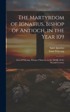 The Martyrdom of Ignatius, Bishop of Antioch, in the Year 109; and of Polycarp, Bishop of Smyrna, in the Middle of the Second Century