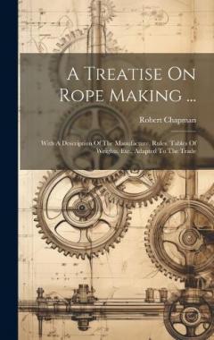 A Treatise On Rope Making ...: With A Description Of The Manufacture, Rules, Tables Of Weights, Etc., Adapted To The Trade