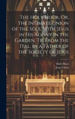 The Holy Hour, Or, the Intimate Union of the Soul With Jesus in His Agony in the Garden, Tr. From the Ital. by a Father of the Society of Jesus
