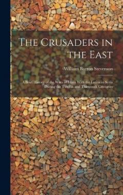 The Crusaders in the East: A Brief History of the Wars of Islam With the Latins in Syria During the Twelfth and Thirteenth Centuries