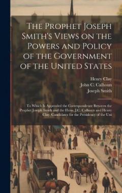 The Prophet Joseph Smith's Views on the Powers and Policy of the Government of the United States: To Which is Appended the Correspondence Between the Prophet Joseph Smith and the Hons. J.C. Calhoun and Henry Clay, Candidates for the Presidency of the