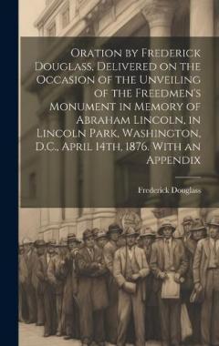 Oration by Frederick Douglass, Delivered on the Occasion of the Unveiling of the Freedmen's Monument in Memory of Abraham Lincoln, in Lincoln Park, Washington, D.C., April 14th, 1876. With an Appendix