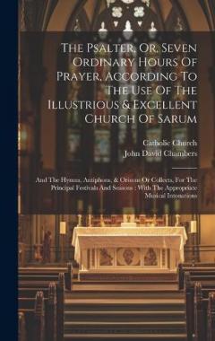 The Psalter, Or, Seven Ordinary Hours Of Prayer, According To The Use Of The Illustrious & Excellent Church Of Sarum: And The Hymns, Antiphons, & Orisons Or Collects, For The Principal Festivals And Seasons: With The Appropriate Musical Intonations