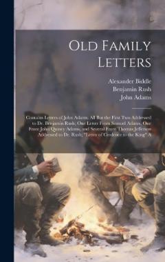 Old Family Letters: Contains Letters of John Adams, All But the First Two Addressed to Dr. Benjamin Rush; One Letter From Samuel Adams, One From John Quincy Adams, and Several From Thomas Jefferson Addressed to Dr. Rush; "Letter of Credence to the Ki