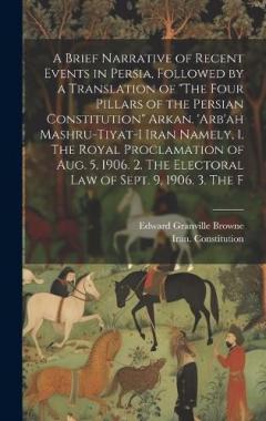 A Brief Narrative of Recent Events in Persia, Followed by a Translation of "The Four Pillars of the Persian Constitution" Arkan. 'Arb'ah Mashru-tiyat-i Iran Namely, 1. The Royal Proclamation of Aug. 5, 1906. 2. The Electoral law of Sept. 9, 1906. 3.