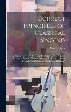 Correct Principles of Classical Singing; Containing Essays on Choosing a Teacher; the art of Singing, et Cetera; Together With an Interpretative key to Handel's "Messiah," and Schubert's "Die Schöne Müllerin,"