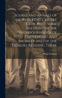 Scores and Annals of the West Kent Cricket Club. With Some Account of the Neighbourhoods of Chislehurst and Bromley and of the Families Residing There