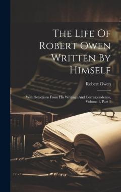 The Life Of Robert Owen Written By Himself: With Selections From His Writings And Correspondence, Volume 1, Part 1