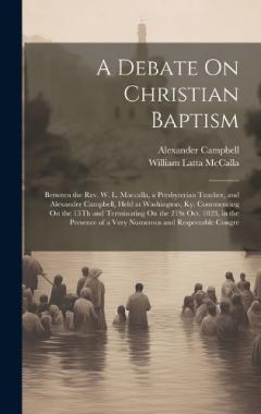 A Debate On Christian Baptism: Between the Rev. W. L. Maccalla, a Presbyterian Teacher, and Alexander Campbell, Held at Washington, Ky. Commencing On the 15Th and Terminating On the 21St Oct. 1823, in the Presence of a Very Numerous and Respectable C