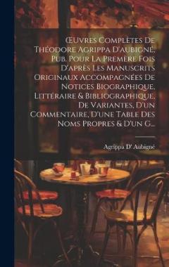 OEuvres Complètes De Théodore Agrippa D'aubigné, Pub. Pour La Premère Fois D'après Les Manuscrits Originaux Accompagnées De Notices Biographique, Littéraire & Bibliographique, De Variantes, D'un Commentaire, D'une Table Des Noms Propres & D'un G...