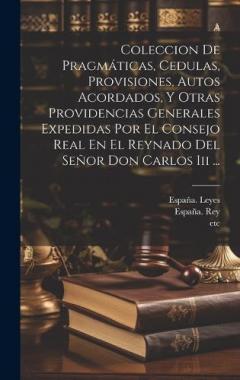 Coleccion De Pragmáticas, Cedulas, Provisiones, Autos Acordados, Y Otras Providencias Generales Expedidas Por El Consejo Real En El Reynado Del Señor Don Carlos Iii ...