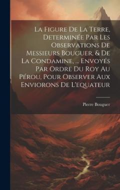 La Figure De La Terre, Determinée Par Les Observations De Messieurs Bouguer, & De La Condamine, ... Envoyés Par Ordre Du Roy Au Pérou, Pour Observer Aux Enviorons De L'equateur