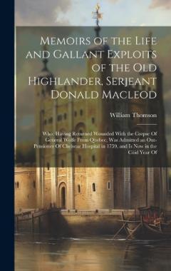 Memoirs of the Life and Gallant Exploits of the Old Highlander, Serjeant Donald Macleod: Who, Having Returned Wounded With the Corpse Of General Wolfe From Quebec, Was Admitted an Out-Pensioner Of Chelseae Hospital in 1759, and Is Now in the Ciiid Ye