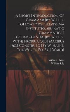 A Short Introduction Of Grammar [by W. Lily. Followed By] Brevissima Institutio, Seu Ratio Grammatices Cognoscendæ [by W. Lily. With] Propria Quæ Maribus [&c.] Construed [by W. Haine. The Whole Ed. By J. Ward]
