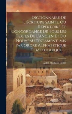 Dictionnaire De L'écriture Sainte, Ou Répertoire Et Concordance De Tous Les Textes De L'ancien Et Du Nouveau Testament, Mis Par Ordre Alphabétique Et Méthodique......