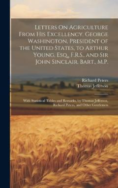 Letters On Agriculture From His Excellency, George Washington, President of the United States, to Arthur Young, Esq., F.R.S., and Sir John Sinclair, Bart., M.P.: With Statistical Tables and Remarks, by Thomas Jefferson, Richard Peters, and Other Gent