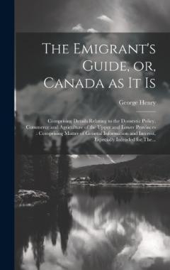 The Emigrant's Guide, or, Canada as It is [microform]: Comprising Details Relating to the Domestic Policy, Commerce and Agriculture of the Upper and Lower Provinces: Comprising Matter of General Information and Interest, Especially Intended for The..