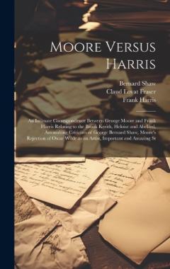 Moore Versus Harris: An Intimate Correspondence Between George Moore and Frank Harris Relating to the Brook Kerith, Heloise and Abelard, Astonishing Criticism of George Bernard Shaw, Moore's Rejection of Oscar Wilde as an Artist, Important and Amazin