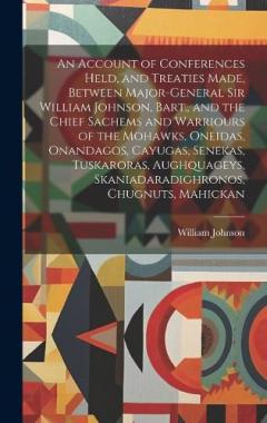 An Account of Conferences Held, and Treaties Made, Between Major-General Sir William Johnson, Bart., and the Chief Sachems and Warriours of the Mohawks, Oneidas, Onandagos, Cayugas, Senekas, Tuskaroras, Aughquageys, Skaniadaradighronos, Chugnuts, Mah