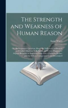 The Strength and Weakness of Human Reason: Or, the Important Question About the Sufficiency of Reason to Conduct Mankind to Religion and Future Happiness, Argued Between an Inquiring Deist and a Christian Divine: and the Debate Compromis'd and Determ