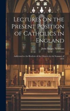 Lectures on the Present Position of Catholics in England: Addressed to the Brothers of the Oratory in the Summer of 1851