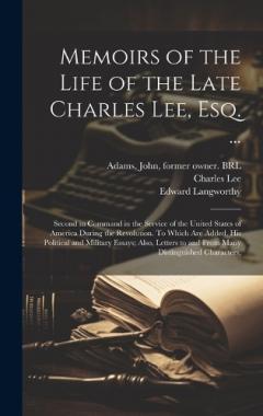 Memoirs of the Life of the Late Charles Lee, Esq. ...: Second in Command in the Service of the United States of America During the Revolution. To Which are Added, his Political and Military Essays; Also, Letters to and From Many Distinguished Charact