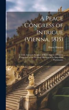 A Peace Congress of Intrigue (Vienna, 1815): A Vivid, Intimate Account of the Congress of Vienna Composed of the Personal Memoirs of Its Important Participants