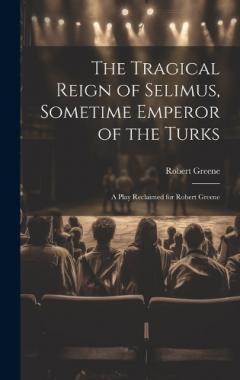 The Tragical Reign of Selimus, Sometime Emperor of the Turks: A Play Reclaimed for Robert Greene