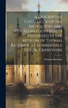 A Descriptive Catalogue of the Antiquities and Miscellaneous Objects Preserved in the Museum of Thomas Bateman, at Lomberdale House, Derbyshire