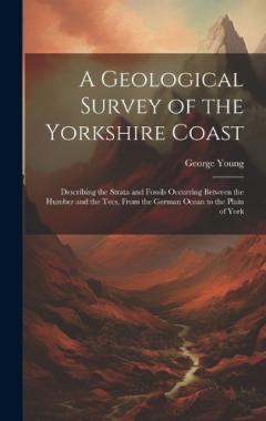 A Geological Survey of the Yorkshire Coast: Describing the Strata and Fossils Occurring Between the Humber and the Tees, From the German Ocean to the Plain of York