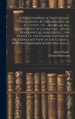 A Bibliographical Dictionary; Containing A Chronological Account ... of ... Books, in all Departments of Literature ... With Biographical Anecdotes ... the Whole of the Fourth Edition of Dr. Harwood's View of the Classics, With Innumerable Additions