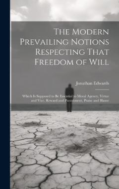 The Modern Prevailing Notions Respecting That Freedom of Will: Which Is Supposed to Be Essential to Moral Agency, Virtue and Vice, Reward and Punishment, Praise and Blame
