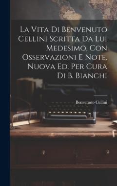 La Vita Di Benvenuto Cellini Scritta Da Lui Medesimo, Con Osservazioni E Note. Nuova Ed. Per Cura Di B. Bianchi