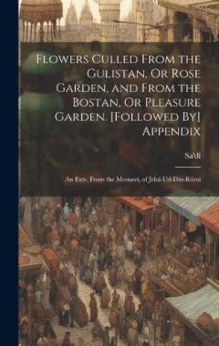 Flowers Culled From the Gulistan, Or Rose Garden, and From the Bostan, Or Pleasure Garden. [Followed By] Appendix: An Extr. From the Mesnavi, of Jelal-Ud-Din-Rûmi