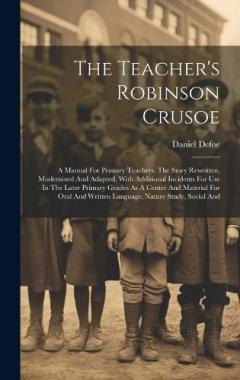 The Teacher's Robinson Crusoe: A Manual For Primary Teachers. The Story Rewritten, Modernized And Adapted, With Additional Incidents For Use In The Later Primary Grades As A Center And Material For Oral And Written Language, Nature Study, Social And