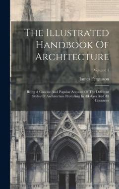 Coperta cărții The Illustrated Handbook Of Architecture: Being A Concise And Popular Account Of The Different Styles Of Architecture Prevailing In All Ages And All Countries; Volume 1