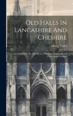 Old Halls In Lancashire And Cheshire: Including Notes On The Ancient Domestic Architecture Of The Counties Palatine