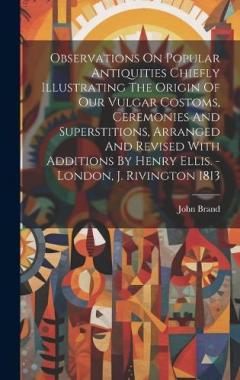 Observations On Popular Antiquities Chiefly Illustrating The Origin Of Our Vulgar Costoms, Ceremonies And Superstitions, Arranged And Revised With Additions By Henry Ellis. - London, J. Rivington 1813