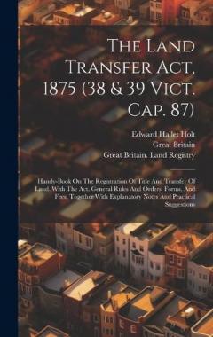 The Land Transfer Act, 1875 (38 & 39 Vict. Cap. 87): Handy-book On The Registration Of Title And Transfer Of Land, With The Act, General Rules And Orders, Forms, And Fees, Together With Explanatory Notes And Practical Suggestions